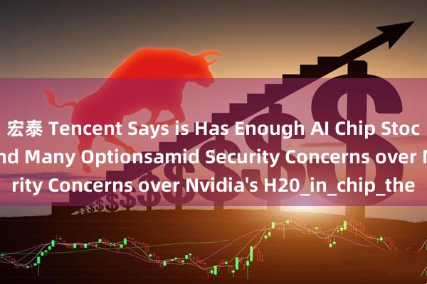 宏泰 Tencent Says is Has Enough AI Chip Stockpile for Models and Many Optionsamid Security Concerns over Nvidia's H20_in_chip_the