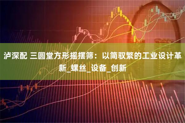 泸深配 三圆堂方形摇摆筛：以简驭繁的工业设计革新_螺丝_设备_创新