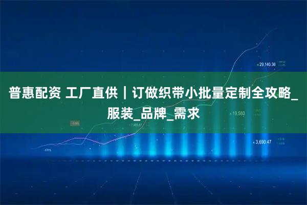 普惠配资 工厂直供｜订做织带小批量定制全攻略_服装_品牌_需求