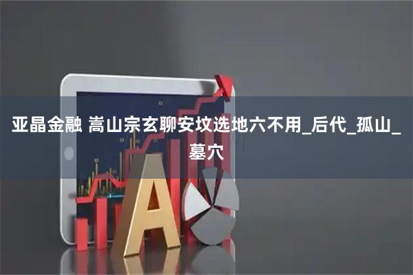 亚晶金融 嵩山宗玄聊安坟选地六不用_后代_孤山_墓穴