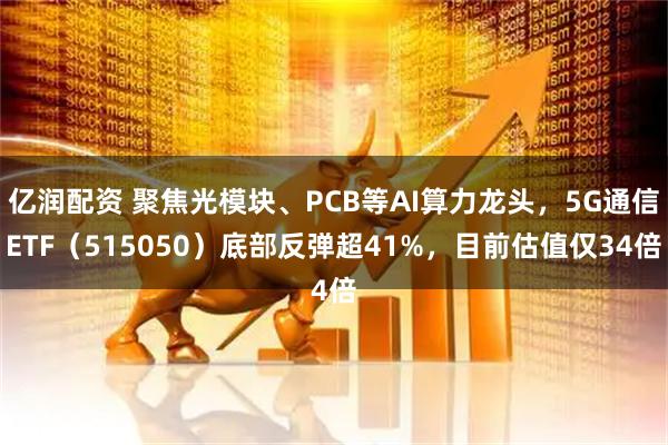 亿润配资 聚焦光模块、PCB等AI算力龙头，5G通信ETF（515050）底部反弹超41%，目前估值仅34倍