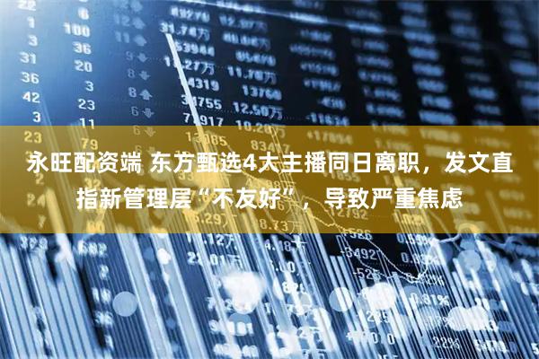 永旺配资端 东方甄选4大主播同日离职，发文直指新管理层“不友好”，导致严重焦虑