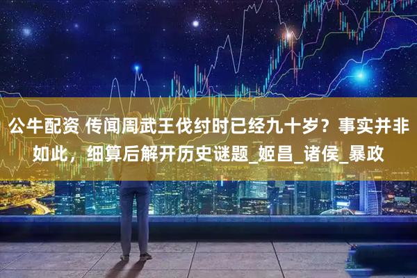 公牛配资 传闻周武王伐纣时已经九十岁？事实并非如此，细算后解开历史谜题_姬昌_诸侯_暴政
