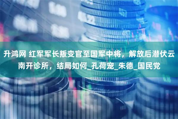 升鸿网 红军军长叛变官至国军中将，解放后潜伏云南开诊所，结局如何_孔荷宠_朱德_国民党