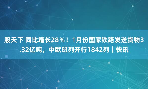 股天下 同比增长28％！1月份国家铁路发送货物3.32亿吨，中欧班列开行1842列｜快讯