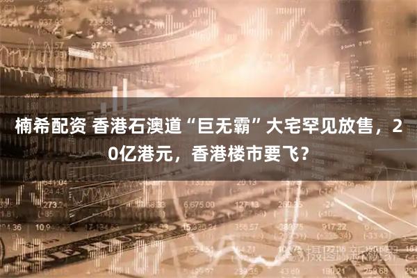 楠希配资 香港石澳道“巨无霸”大宅罕见放售，20亿港元，香港楼市要飞？