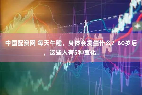 中国配资网 每天午睡，身体会发生什么？60岁后，这些人有5种变化！