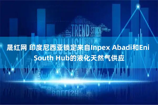 晟红网 印度尼西亚锁定来自Inpex Abadi和Eni South Hub的液化天然气供应