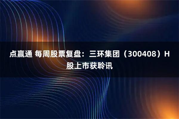 点赢通 每周股票复盘：三环集团（300408）H股上市获聆讯