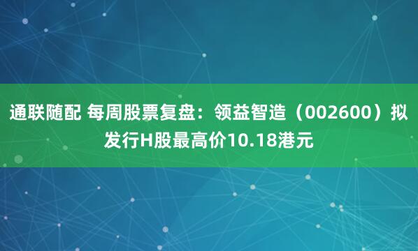 通联随配 每周股票复盘：领益智造（002600）拟发行H股最高价10.18港元