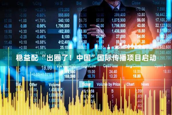稳益配 “出圈了！中国”国际传播项目启动