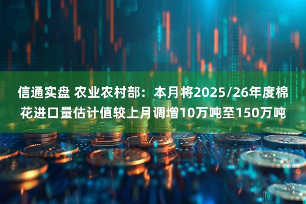 信通实盘 农业农村部：本月将2025/26年度棉花进口量估计值较上月调增10万吨至150万吨