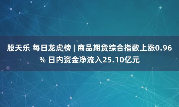 股天乐 每日龙虎榜 | 商品期货综合指数上涨0.96% 日内资金净流入25.10亿元