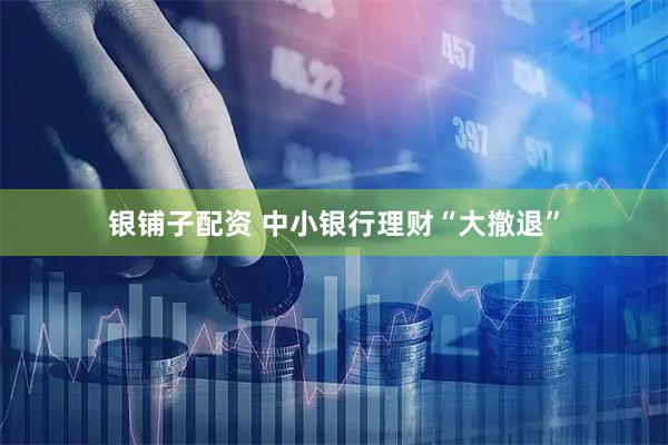银铺子配资 中小银行理财“大撤退”