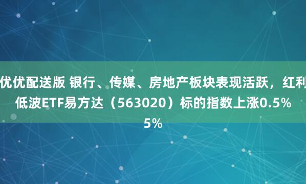 优优配送版 银行、传媒、房地产板块表现活跃，红利低波ETF易方达（563020）标的指数上涨0.5%